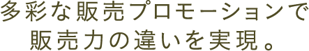 多彩な販売プロモーションで販売力の違いを実現。