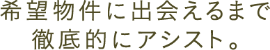 希望物件に出会えるまで徹底的にアシスト。