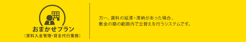 おまかせプラン(賃料入金管理・貸主代行業務)万一、賃料の延滞・滞納があった場合、敷金の額の範囲内で立替えを行うシステムです。