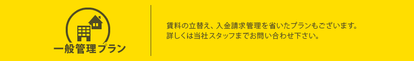 一般管理プラン 賃料の立替え、入金請求管理を省いたプランもございます。詳しくは当社スタッフまでお問い合わせ下さい。